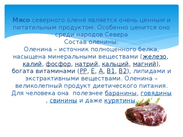 Мясо северного оленя является очень ценным и питательным продуктом. Особенно ценится оно среди народов Севера  Состав оленины:  Оленина – источник полноценного белка, насыщена минеральными веществами ( железо ,  калий ,  фосфор ,  натрий ,  кальций ,  магний ), богата витаминами ( РР ,  Е ,  А ,  B1 ,  B2 ), липидами и экстрактивными веществами. Оленина – великолепный продукт диетического питания. Для человека она полезнее  баранины ,  говядины ,  свинины  и даже  курятины .