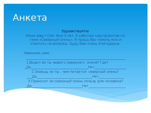 Анкета Здравствуйте! Меня зовут Оля. Мне 9 лет. Я работаю над проектом по теме «Северный олень». Я прошу Вас помочь мне и ответить на вопросы. Буду Вам очень благодарна.   Фамилия, имя.  ___________________________________________________________  1.Видел ли ты живого северного оленя? Где? _Да__________________________________Нет___________________  2.Знаешь ли ты , чем питается северный олень? ___Да_________________________________Нет_______________ 3.Приносит ли северный олень пользу для человека? _Да______________________________Нет______________________