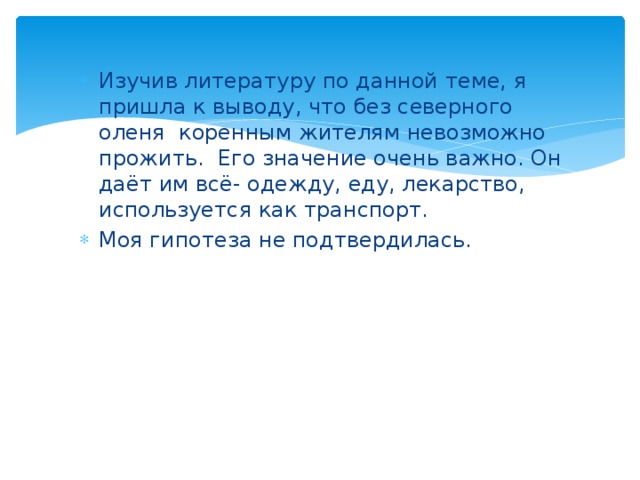 Изучив литературу по данной теме, я пришла к выводу, что без северного оленя коренным жителям невозможно прожить. Его значение очень важно. Он даёт им всё- одежду, еду, лекарство, используется как транспорт. Моя гипотеза не подтвердилась.