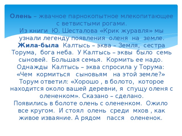 Олень – жвачное парнокопытное млекопитающее с ветвистыми рогами.  Из книги Ю. Шесталова «Крик журавля» мы узнали легенду появления оленя на земле.  Жила-была Калтысь – эква – Земля, сестра Торума, бога неба. У Калтысь – эквы было семь сыновей. Большая семья. Кормить ее надо. Однажды Калтысь – эква спросила у Торума: «Чем кормиться сыновьям на этой земле?» Торум ответил: «Хорошо , в болото, которое находится около вашей деревни, я спущу оленя с олененком». Сказано – сделано.  Появились в болоте олень с олененком. Ожило все кругом. И стоял олень среди мхов , как живое изваяние. А рядом пасся олененок.