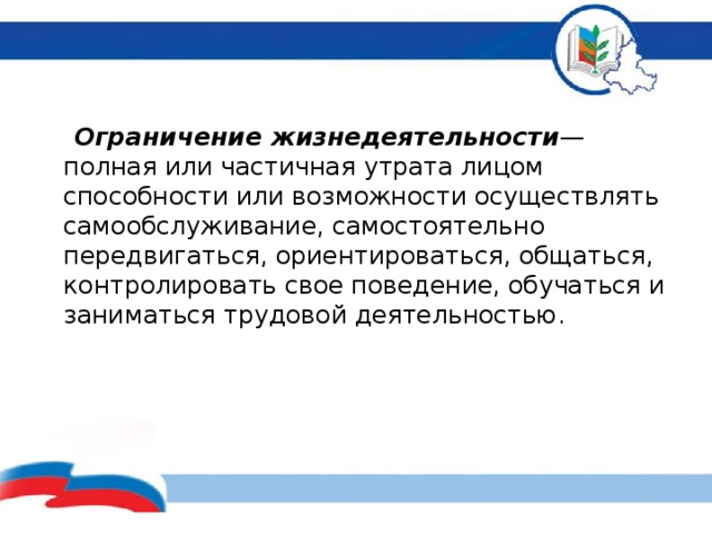   Ограничение жизнедеятельности — полная или частичная утрата лицом способности или возможности осуществлять самообслуживание, самостоятельно передвигаться, ориентироваться, общаться, контролировать свое поведение, обучаться и заниматься трудовой деятельностью.        