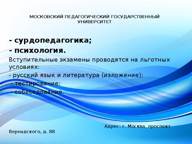 МОСКОВСКИЙ ПЕДАГОГИЧЕСКИЙ ГОСУДАРСТВЕННЫЙ УНИВЕРСИТЕТ   - сурдопедагогика; - психология. Вступительные экзамены проводятся на льготных условиях: - русский язык и литература (изложение);  - тестирование;  - собеседование.    Адрес: г. Москва, проспект Вернадского, д. 88