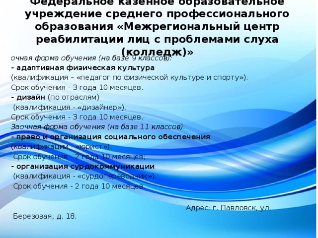 Федеральное казенное образовательное учреждение среднего профессионального образования «Межрегиональный центр реабилитации лиц с проблемами слуха (колледж)» очная форма обучения (на базе 9 классов): - адаптивная физическая культура (квалификация – «педагог по физической культуре и спорту»). Срок обучения - 3 года 10 месяцев. - дизайн (по отраслям)  (квалификация - «дизайнер»). Срок обучения - 3 года 10 месяцев. Заочная форма обучения (на базе 11 классов). - право и организация социального обеспечения  (квалификации - «юрист»).  Срок обучения - 2 года 10 месяцев; - организация сурдокоммуникации  (квалификация - «сурдопереводчик»).  Срок обучения - 2 года 10 месяцев.     Адрес: г. Павловск, ул. Березовая, д. 18.