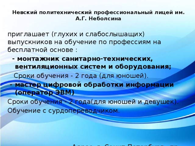 Невский политехнический профессиональный лицей им. А.Г. Неболсина   приглашает (глухих и слабослышащих) выпускников на обучение по профессиям на бесплатной основе :  - монтажник санитарно-технических, вентиляционных систем и оборудования;  Сроки обучения - 2 года (для юношей).  - мастер цифровой обработки информации (оператор ЭВМ)  Сроки обучения - 2 года(для юношей и девушек). Обучение с сурдопереводчиком.     Адрес: г.  Санкт-Петербург, пр. Муринский. д.43