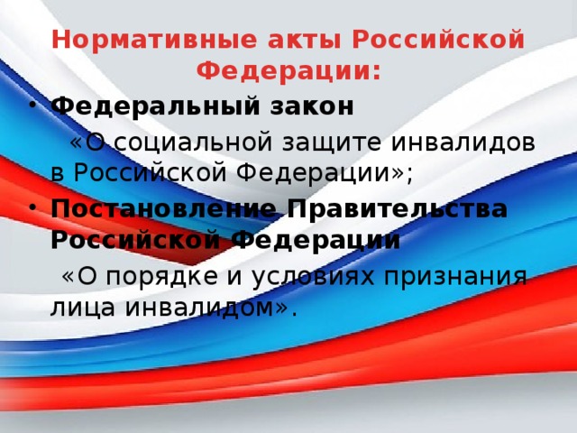 Нормативные акты Российской Федерации: Федеральный закон  «О социальной защите инвалидов в Российской Федерации»; Постановление Правительства Российской Федерации  «О порядке и условиях признания лица инвалидом».