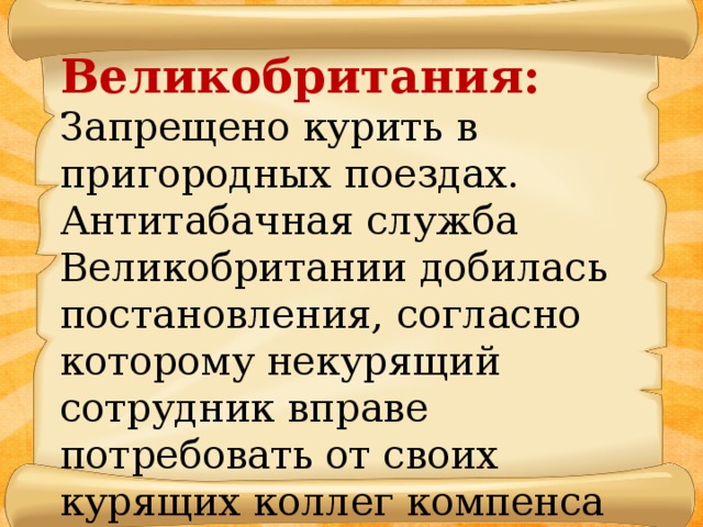 Великобритания: Запрещено курить в пригородных поездах. Антитабачная служба Великобритании добилась по­становления, согласно которому некурящий сотрудник вправе потребовать от своих курящих коллег компенса­ции в 25 тысяч долларов.