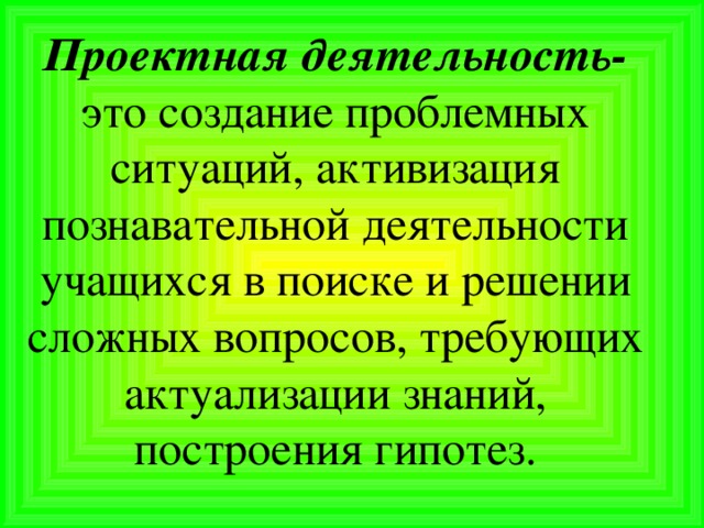 Проектная деятельность- это создание проблемных ситуаций, активизация познавательной деятельности учащихся в поиске и решении сложных вопросов, требующих актуализации знаний, построения гипотез.