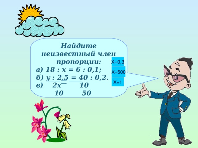 Найдите неизвестный член пропорции: а) 18 : х = 6 : 0,1; б) у : 2,5 = 40 : 0,2. в) 2 x 10  10  50   X =0,3 X =500 X =1