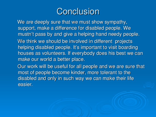 Conclusion  We are deeply sure that we must show sympathy, support, make a difference for disabled people. We mustn’t pass by and give a helping hand needy people.  We think we should be involved in different projects helping disabled people. It’s important to visit boarding houses as volunteers. If everybody does his best we can make our world a better place.  Our work will be useful for all people and we are sure that most of people become kinder, more tolerant to the disabled and only in such way we can make their life easier.