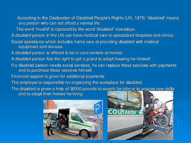According to the Declaration of Disabled People’s Rights (UN, 1975) “disabled” means any person who can not afford a normal life.  The word “invalid” is replaced by the word “disabled” nowadays. A disabled person in the UK can have medical care in specialized hospitals and clinics. Social assistance which includes home care or providing disabled with medical equipment and devices. A disabled person is offered to be in care centers or homes. A disabled person has the right to get a grand to adapt housing for himself. If a disabled person needs social services, he can replace these services with payments and to purchase those services himself. Financial support is given for additional payments. The employer is responsible for organizing the workplace for disabled. The disabled is given a help of 30000 pounds to search for jobs or to acquire new skills and to adapt their homes for living.