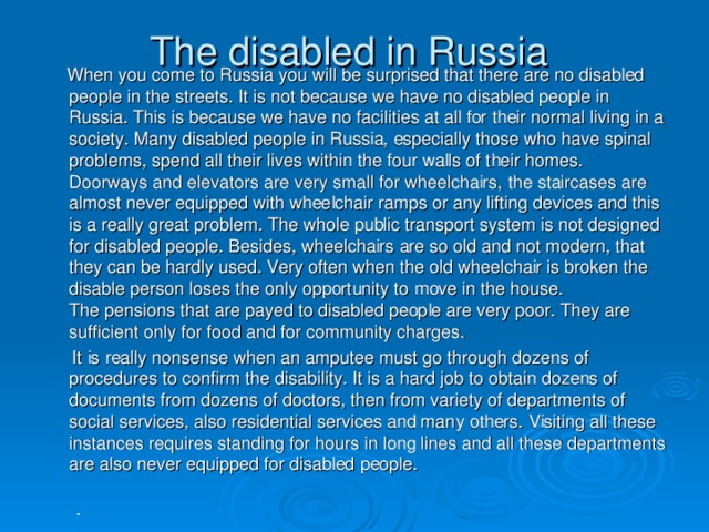 The disabled in Russia  When you come to Russia you will be surprised that there are no disabled people in the streets. It is not because we have no disabled people in Russia. This is because we have no facilities at all for their normal living in a society. Many disabled people in Russia, especially those who have spinal problems, spend all their lives within the four walls of their homes. Doorways and elevators are very small for wheelchairs, the staircases are almost never equipped with wheelchair ramps or any lifting devices and this is a really great problem. The whole public transport system is not designed for disabled people. Besides, wheelchairs are so old and not modern, that they can be hardly used. Very often when the old wheelchair is broken the disable person loses the only opportunity to move in the house.  The pensions that are payed to disabled people are very poor. They are sufficient only for food and for community charges.  It is really nonsense when an amputee must go through dozens of procedures to confirm the disability. It is a hard job to obtain dozens of documents from dozens of doctors, then from variety of departments of social services, also residential services and many others. Visiting all these instances requires standing for hours in long lines and all these departments are also never equipped for disabled people.   .