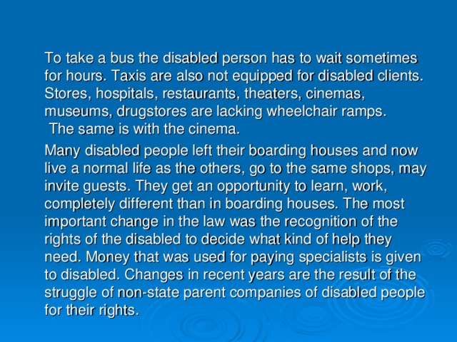 To take a bus the disabled person has to wait sometimes for hours. Taxis are also not equipped for disabled clients. Stores, hospitals, restaurants, theaters, cinemas, museums, drugstores are lacking wheelchair ramps.  The same is with the cinema.  Many disabled people left their boarding houses and now live a normal life as the others, go to the same shops, may invite guests. They get an opportunity to learn, work, completely different than in boarding houses. The most important change in the law was the recognition of the rights of the disabled to decide what kind of help they need. Money that was used for paying specialists is given to disabled. Changes in recent years are the result of the struggle of non-state parent companies of disabled people for their rights.