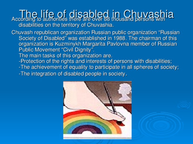 The life of disabled in Chuvashia According to authorities there are over 88 thousand persons with disabilities on the territory of Chuvashia. Chuvash republican organization Russian public organization “Russian Society of Disabled” was established in 1988. The chairman of this organization is Kuzminykh Margarita Pavlovna member of Russian Public Movement “Civil Dignity”.  The main tasks of this organization are.  -Protection of the rights and interests of persons with disabilities;  -The achievement of equality to participate in all spheres of society;  -The integration of disabled people in society .