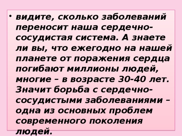 видите, сколько заболеваний переносит наша сердечно-сосудистая система. А знаете ли вы, что ежегодно на нашей планете от поражения сердца погибают миллионы людей, многие – в возрасте 30-40 лет. Значит борьба с сердечно-сосудистыми заболеваниями – одна из основных проблем современного поколения людей.