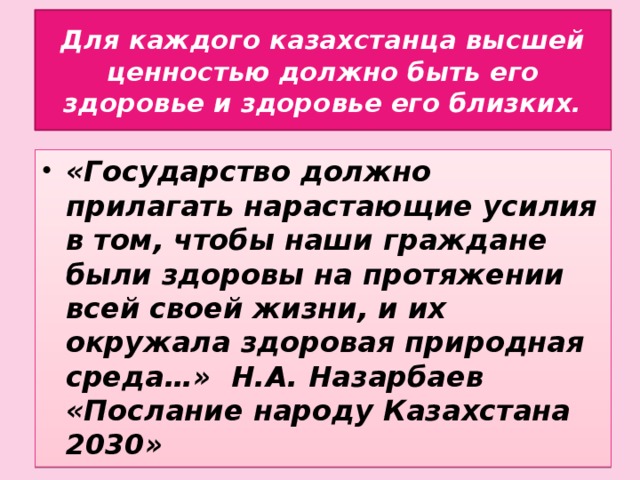 Для каждого казахстанца высшей ценностью должно быть его здоровье и здоровье его близких. «Государство должно прилагать нарастающие усилия в том, чтобы наши граждане были здоровы на протяжении всей своей жизни, и их окружала здоровая природная среда…» Н.А. Назарбаев «Послание народу Казахстана 2030»