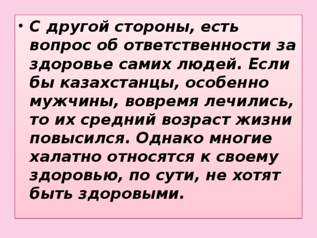 С другой стороны, есть вопрос об ответственности за здоровье самих людей. Если бы казахстанцы, особенно мужчины, вовремя лечились, то их средний возраст жизни повысился. Однако многие халатно относятся к своему здоровью, по сути, не хотят быть здоровыми.