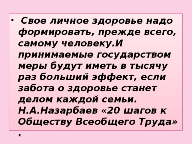 Свое личное здоровье надо формировать, прежде всего, самому человеку.И принимаемые государством меры будут иметь в тысячу раз больший эффект, если забота о здоровье станет делом каждой семьи. Н.А.Назарбаев «20 шагов к Обществу Всеобщего Труда» .