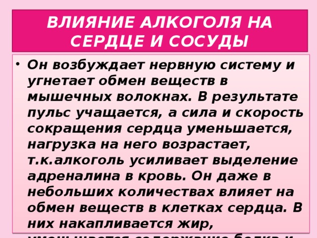 ВЛИЯНИЕ АЛКОГОЛЯ НА СЕРДЦЕ И СОСУДЫ Он возбуждает нервную систему и угнетает обмен веществ в мышечных волокнах. В результате пульс учащается, а сила и скорость сокращения сердца уменьшается, нагрузка на него возрастает, т.к.алкоголь усиливает выделение адреналина в кровь. Он даже в небольших количествах влияет на обмен веществ в клетках сердца. В них накапливается жир, уменьшается содержание белка и, в конце концов, мышечные волокна сердца отмирают.