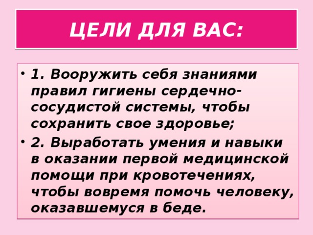 ЦЕЛИ ДЛЯ ВАС: 1. Вооружить себя знаниями правил гигиены сердечно-сосудистой системы, чтобы сохранить свое здоровье; 2. Выработать умения и навыки в оказании первой медицинской помощи при кровотечениях, чтобы вовремя помочь человеку, оказавшемуся в беде.