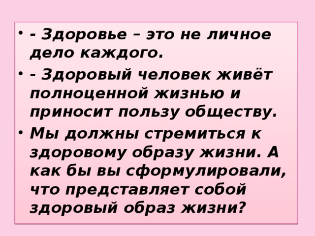 - Здоровье – это не личное дело каждого. - Здоровый человек живёт полноценной жизнью и приносит пользу обществу. Мы должны стремиться к здоровому образу жизни. А как бы вы сформулировали, что представляет собой здоровый образ жизни?