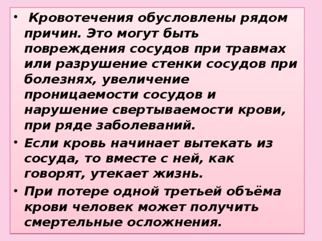 Кровотечения обусловлены рядом причин. Это могут быть повреждения сосудов при травмах или разрушение стенки сосудов при болезнях, увеличение проницаемости сосудов и нарушение свертываемости крови, при ряде заболеваний. Если кровь начинает вытекать из сосуда, то вместе с ней, как говорят, утекает жизнь. При потере одной третьей объёма крови человек может получить смертельные осложнения.