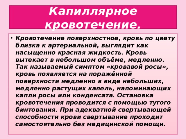 Капиллярное кровотечение. Кровотечение поверхностное, кровь по цвету близка к артериальной, выглядит как насыщенно красная жидкость. Кровь вытекает в небольшом объёме, медленно. Так называемый симптом «кровавой росы», кровь появляется на поражённой поверхности медленно в виде небольших, медленно растущих капель, напоминающих капли росы или конденсата. Остановка кровотечения проводится с помощью тугого бинтования. При адекватной свертывающей способности крови свертывание проходит самостоятельно без медицинской помощи.