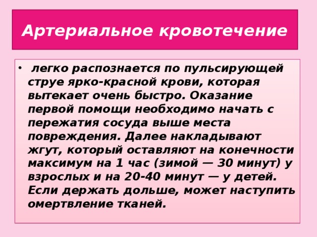 Артериальное кровотечение  легко распознается по пульсирующей струе ярко-красной крови, которая вытекает очень быстро. Оказание первой помощи необходимо начать с пережатия сосуда выше места повреждения. Далее накладывают жгут, который оставляют на конечности максимум на 1 час (зимой — 30 минут) у взрослых и на 20-40 минут — у детей. Если держать дольше, может наступить омертвление тканей.