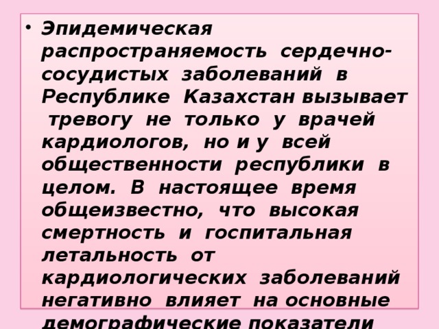 Эпидемическая распространяемость сердечно-сосудистых заболеваний в Республике Казахстан вызывает тревогу не только у врачей кардиологов, но и у всей общественности республики в целом. В настоящее время общеизвестно, что высокая смертность и госпитальная летальность от кардиологических заболеваний негативно влияет на основные демографические показатели республики.