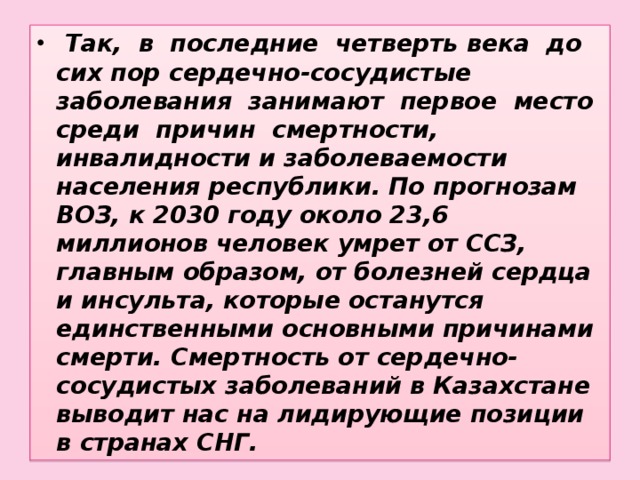 Так, в последние четверть века до сих пор сердечно-сосудистые заболевания занимают первое место среди причин смертности, инвалидности и заболеваемости населения республики. По прогнозам ВОЗ, к 2030 году около 23,6 миллионов человек умрет от ССЗ, главным образом, от болезней сердца и инсульта, которые останутся единственными основными причинами смерти. Смертность от сердечно-сосудистых заболеваний в Казахстане выводит нас на лидирующие позиции в странах СНГ.