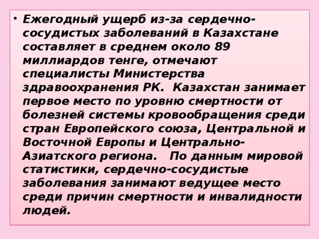 Ежегодный ущерб из-за сердечно-сосудистых заболеваний в Казахстане составляет в среднем около 89 миллиардов тенге, отмечают специалисты Министерства здравоохранения РК. Казахстан занимает первое место по уровню смертности от болезней системы кровообращения среди стран Европейского союза, Центральной и Восточной Европы и Центрально-Азиатского региона. По данным мировой статистики, сердечно-сосудистые заболевания занимают ведущее место среди причин смертности и инвалидности людей.