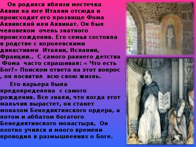 Он родился вблизи местечка Аквин на юге Италии отсюда и происходит его прозвище Фома Аквинский или Аквинат. Он был человеком очень знатного происхождения. Его семья состояла в родстве с королевскими династиями Италии, Испании, Франции.. С самого раннего детства Фома часто спрашивал: « Что есть Бог?» Поиском ответа на этот вопрос , он посвятил всю свою жизнь.  Его карьера была предопределена с самого рождения. Все знали, что когда этот мальчик вырастет, он станет монахом Бенедиктинского ордера, а потом и аббатом богатого Бенедиктинского монастыря, Он охотно учился и много времени проводил в размышлениях о Боге.