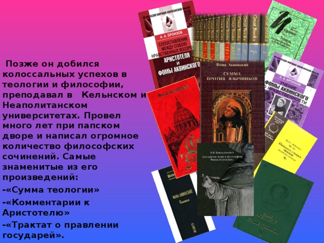 Позже он добился колоссальных успехов в теологии и философии, преподавал в Кельнском и Неаполитанском университетах. Провел много лет при папском дворе и написал огромное количество философских сочинений. Самые знаменитые из его произведений: -«Сумма теологии» -«Комментарии к Аристотелю» -«Трактат о правлении государей».