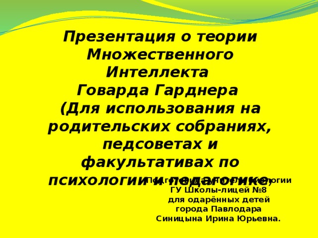 Презентация о теории Множественного Интеллекта Говарда Гарднера (Для использования на родительских собраниях, педсоветах и факультативах по психологии и педагогике ) Подготовила учитель биологии ГУ Школы-лицей №8  для одарённых детей города Павлодара Синицына Ирина Юрьевна.