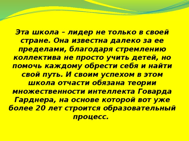 Эта школа – лидер не только в своей стране. Она известна далеко за ее пределами, благодаря стремлению коллектива не просто учить детей, но помочь каждому обрести себя и найти свой путь. И своим успехом в этом школа отчасти обязана теории множественности интеллекта Говарда Гарднера, на основе которой вот уже более 20 лет строится образовательный процесс.