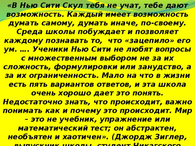 «В Нью Сити Скул тебя не учат, тебе дают возможность. Каждый имеет возможность думать самому, думать иначе, по-своему. Среда школы побуждает и позволяет каждому познавать то, что «зацепило» его ум. …. Ученики Нью Сити не любят вопросы с множественным выбором не за их сложность, формулировки или занудство, а за их ограниченность. Мало на что в жизни есть пять вариантов ответов, и эта школа очень хорошо дает это понять. Недостаточно знать, что происходит, важно понимать как и почему это происходит. Мир – это не учебник, упражнение или математический тест; он абстрактен, необъятен и хаотичен». (Джордж Зиглер, выпускник школы, студент Чикагского университета).