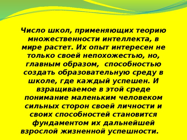 Число школ, применяющих теорию множественности интеллекта, в мире растет. Их опыт интересен не только своей непохожестью, но, главным образом, способностью создать образовательную среду в школе, где каждый успешен. И взращиваемое в этой среде понимание маленьким человеком сильных сторон своей личности и своих способностей становится фундаментом их дальнейшей взрослой жизненной успешности.