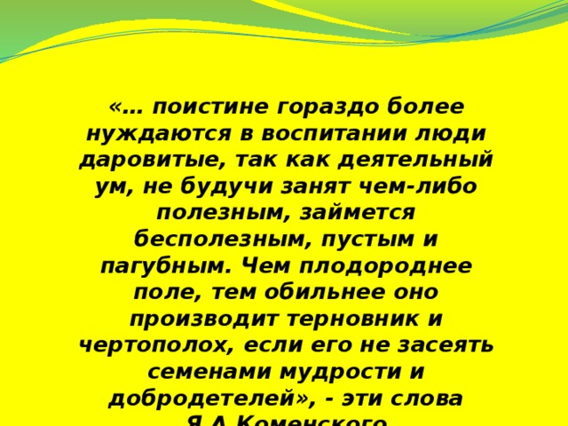 «… поистине гораздо более нуждаются в воспитании люди даровитые, так как деятельный ум, не будучи занят чем-либо полезным, займется бесполезным, пустым и пагубным. Чем плодороднее поле, тем обильнее оно производит терновник и чертополох, если его не засеять семенами мудрости и добродетелей», - эти слова Я.А.Коменского