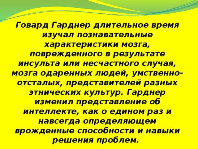 Говард Гарднер длительное время изучал познавательные характеристики мозга, поврежденного в результате инсульта или несчастного случая, мозга одаренных людей, умственно-отсталых, представителей разных этнических культур. Гарднер изменил представление об интеллекте, как о едином раз и навсегда определяющем врожденные способности и навыки решения проблем.