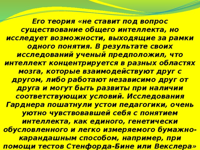 Его теория «не ставит под вопрос существование общего интеллекта, но исследует возможности, выходящие за рамки одного понятия. В результате своих исследований ученый предположил, что интеллект концентрируется в разных областях мозга, которые взаимодействуют друг с другом, либо работают независимо друг от друга и могут быть развиты при наличии соответствующих условий. Исследования Гарднера пошатнули устои педагогики, очень уютно чувствовавшей себя с понятием интеллекта, как единого, генетически обусловленного и легко измеряемого бумажно-карандашным способом, например, при помощи тестов Стенфорда-Бине или Векслера»