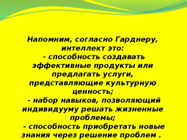 Напомним, согласно Гарднеру, интеллект это:  - способность создавать эффективные продукты или предлагать услуги, представляющие культурную ценность;  - набор навыков, позволяющий индивидууму решать жизненные проблемы;  - способность приобретать новые знания через решение проблем .