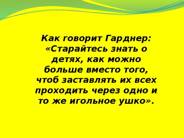 Как говорит Гарднер: «Старайтесь знать о детях, как можно больше вместо того, чтоб заставлять их всех проходить через одно и то же игольное ушко».