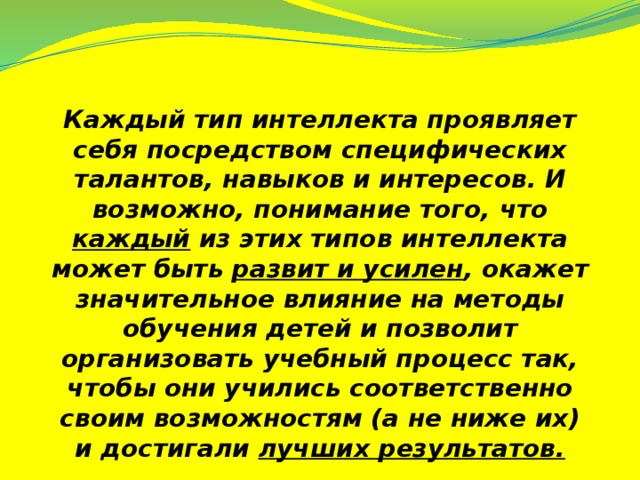 Каждый тип интеллекта проявляет себя посредством специфических талантов, навыков и интересов. И возможно, понимание того, что каждый из этих типов интеллекта может быть развит и усилен , окажет значительное влияние на методы обучения детей и позволит организовать учебный процесс так, чтобы они учились соответственно своим возможностям (а не ниже их) и достигали лучших результатов.