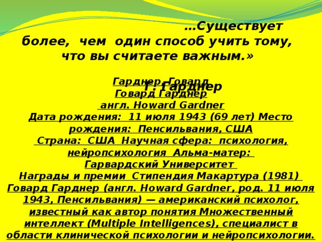 … Существует более, чем один способ учить тому, что вы считаете важным.»  Г. Гарднер Гарднер, Говард Говард Гарднер  англ. Howard Gardner Дата рождения: 11 июля 1943 (69 лет) Место рождения: Пенсильвания, США  Страна: США Научная сфера: психология, нейропсихология Альма-матер: Гарвардский Университет Награды и премии Стипендия Макартура (1981) Говард Гарднер (англ. Howard Gardner, род. 11 июля 1943, Пенсильвания) — американский психолог, известный как автор понятия Множественный интеллект (Multiple Intelligences), специалист в области клинической психологии и нейропсихологии.