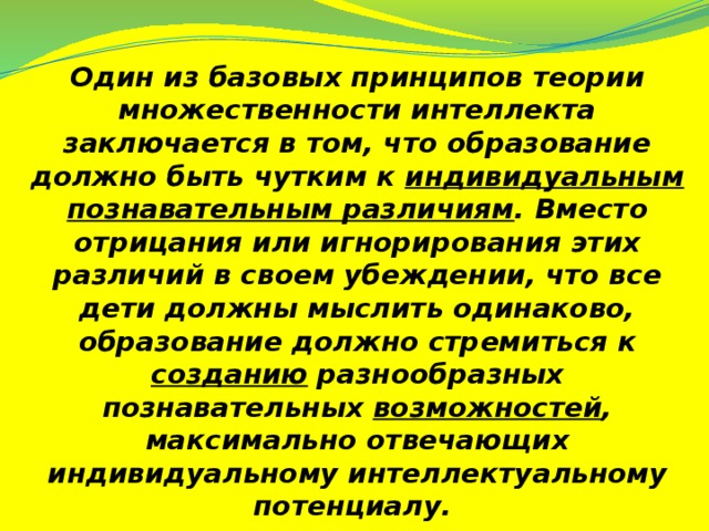 Один из базовых принципов теории множественности интеллекта заключается в том, что образование должно быть чутким к индивидуальным познавательным различиям . Вместо отрицания или игнорирования этих различий в своем убеждении, что все дети должны мыслить одинаково, образование должно стремиться к созданию разнообразных познавательных возможностей , максимально отвечающих индивидуальному интеллектуальному потенциалу.