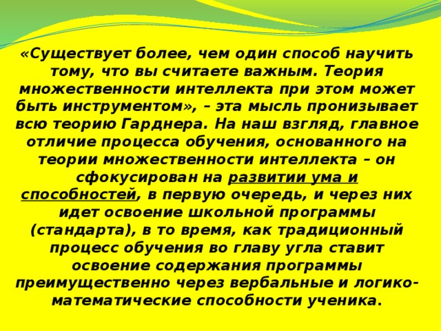 «Существует более, чем один способ научить тому, что вы считаете важным. Теория множественности интеллекта при этом может быть инструментом», – эта мысль пронизывает всю теорию Гарднера. На наш взгляд, главное отличие процесса обучения, основанного на теории множественности интеллекта – он сфокусирован на развитии ума и способностей , в первую очередь, и через них идет освоение школьной программы (стандарта), в то время, как традиционный процесс обучения во главу угла ставит освоение содержания программы преимущественно через вербальные и логико-математические способности ученика .