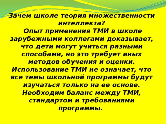 Зачем школе теория множественности интеллекта?  Опыт применения ТМИ в школе зарубежными коллегами доказывает, что дети могут учиться разными способами, но это требует иных методов обучения и оценки. Использование ТМИ не означает, что все темы школьной программы будут изучаться только на ее основе. Необходим баланс между ТМИ, стандартом и требованиями программы.