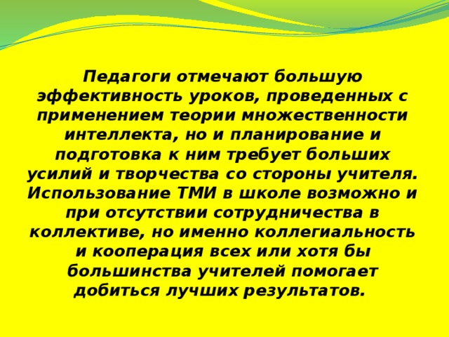 Педагоги отмечают большую эффективность уроков, проведенных с применением теории множественности интеллекта, но и планирование и подготовка к ним требует больших усилий и творчества со стороны учителя. Использование ТМИ в школе возможно и при отсутствии сотрудничества в коллективе, но именно коллегиальность и кооперация всех или хотя бы большинства учителей помогает добиться лучших результатов.