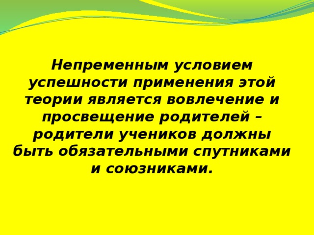 Непременным условием успешности применения этой теории является вовлечение и просвещение родителей – родители учеников должны быть обязательными спутниками и союзниками.