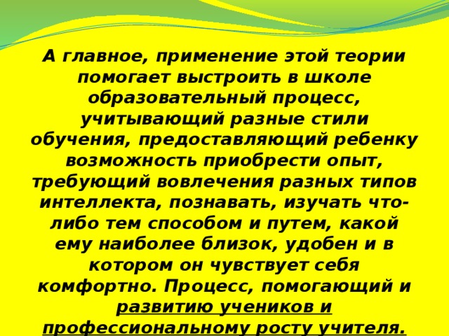 А главное, применение этой теории помогает выстроить в школе образовательный процесс, учитывающий разные стили обучения, предоставляющий ребенку возможность приобрести опыт, требующий вовлечения разных типов интеллекта, познавать, изучать что-либо тем способом и путем, какой ему наиболее близок, удобен и в котором он чувствует себя комфортно. Процесс, помогающий и развитию учеников и профессиональному росту учителя.