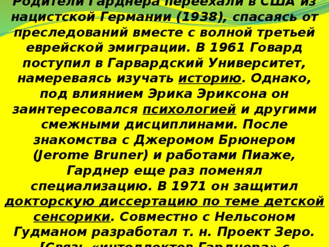 Родители Гарднера переехали в США из нацистской Германии (1938), спасаясь от преследований вместе с волной третьей еврейской эмиграции. В 1961 Говард поступил в Гарвардский Университет, намереваясь изучать историю . Однако, под влиянием Эрика Эриксона он заинтересовался психологией и другими смежными дисциплинами. После знакомства с Джеромом Брюнером (Jerome Bruner) и работами Пиаже, Гарднер еще раз поменял специализацию. В 1971 он защитил докторскую диссертацию по теме детской сенсорики . Совместно с Нельсоном Гудманом разработал т. н. Проект Зеро. [Связь «интеллектов Гарднера» с «уровнями абстрактного интеллекта» и «кодировками» показал Яков Фельдман